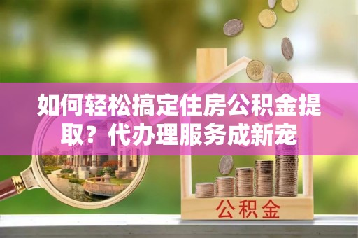 湖西如何轻松搞定住房公积金提取？代办理服务成新宠