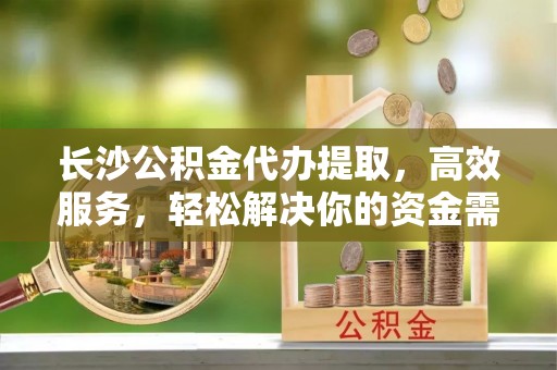 湖西长沙公积金代办提取，高效服务，轻松解决你的资金需求
