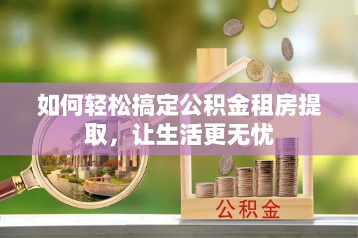 湖西如何轻松搞定公积金租房提取，让生活更无忧